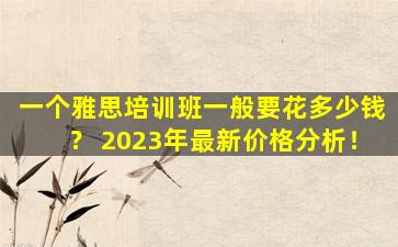 一个雅思培训班一般要花多少钱？ 2023年最新价格分析！